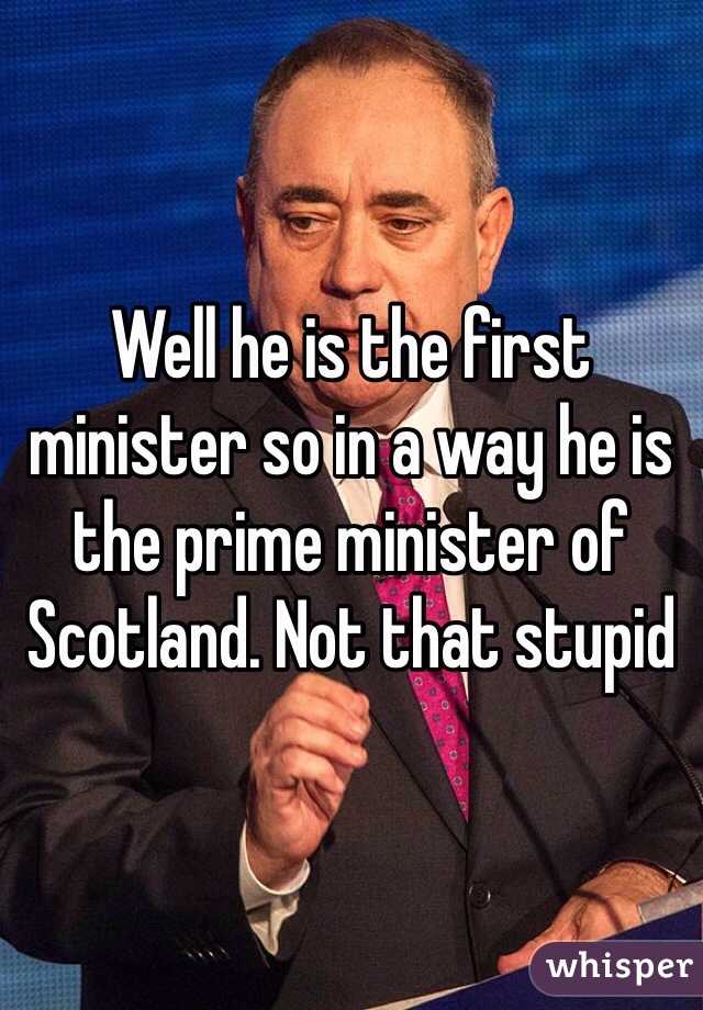 Well he is the first minister so in a way he is the prime minister of Scotland. Not that stupid 