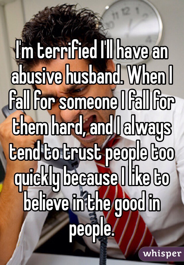 I'm terrified I'll have an abusive husband. When I fall for someone I fall for them hard, and I always tend to trust people too quickly because I like to believe in the good in people.
