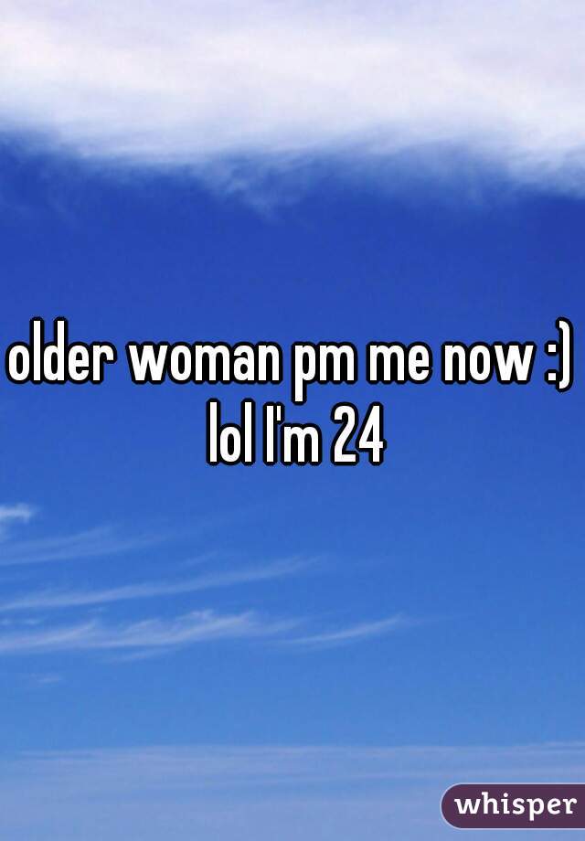 older woman pm me now :) lol I'm 24