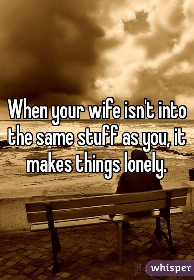 When your wife isn't into the same stuff as you, it makes things lonely.