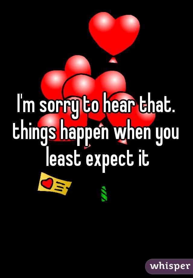 I'm sorry to hear that.
things happen when you least expect it