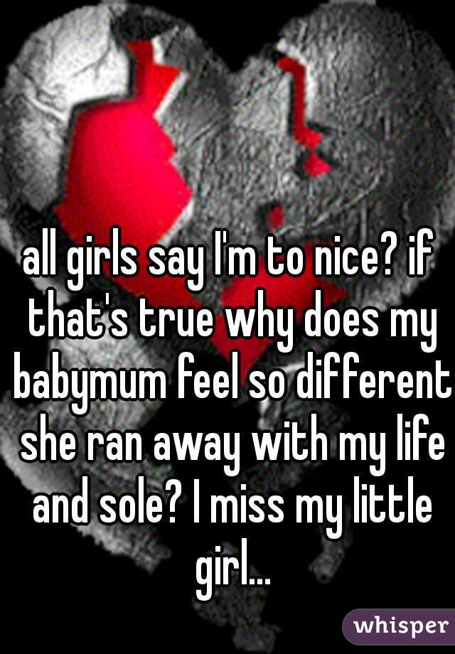 all girls say I'm to nice? if that's true why does my babymum feel so different she ran away with my life and sole? I miss my little girl...