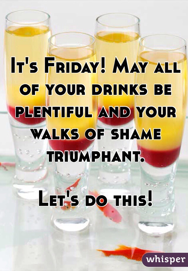 It's Friday! May all of your drinks be plentiful and your walks of shame triumphant. 

Let's do this!