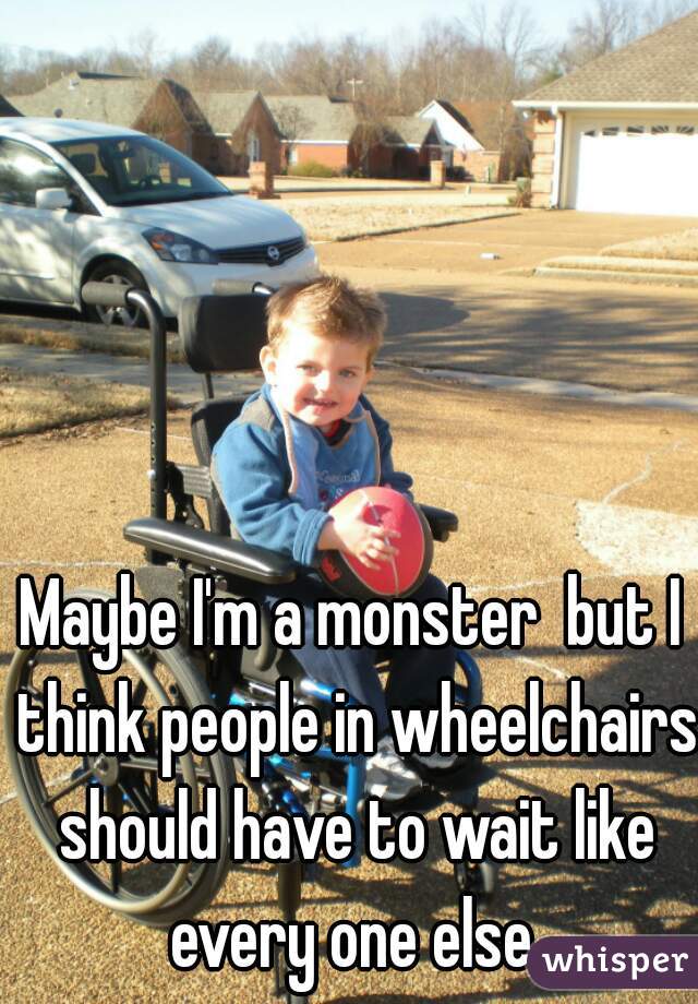Maybe I'm a monster  but I think people in wheelchairs should have to wait like every one else.