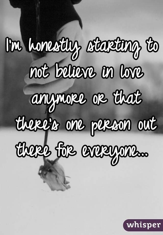 I'm honestly starting to not believe in love anymore or that there's one person out there for everyone... 