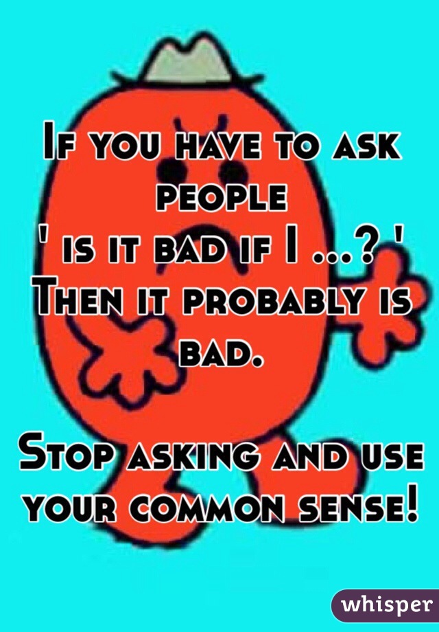 If you have to ask people 
' is it bad if I ...? ' 
Then it probably is bad.

Stop asking and use your common sense! 