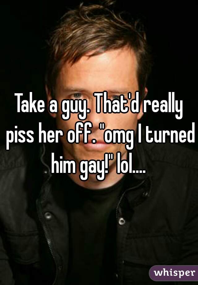 Take a guy. That'd really piss her off. "omg I turned him gay!" lol.... 