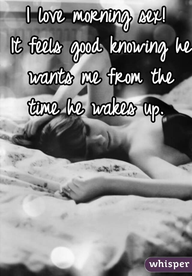 I love morning sex!
 It feels good knowing he wants me from the time he wakes up. 