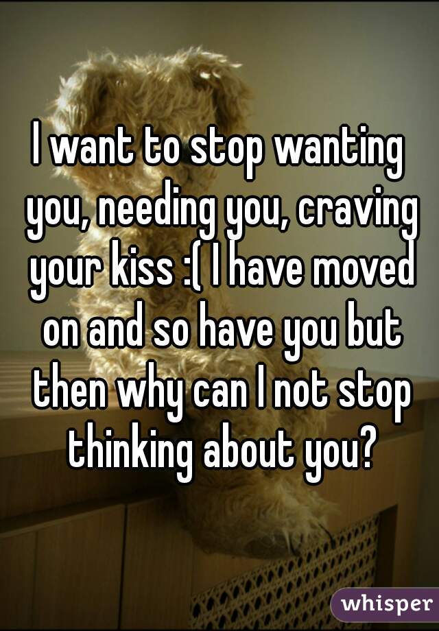I want to stop wanting you, needing you, craving your kiss :( I have moved on and so have you but then why can I not stop thinking about you?