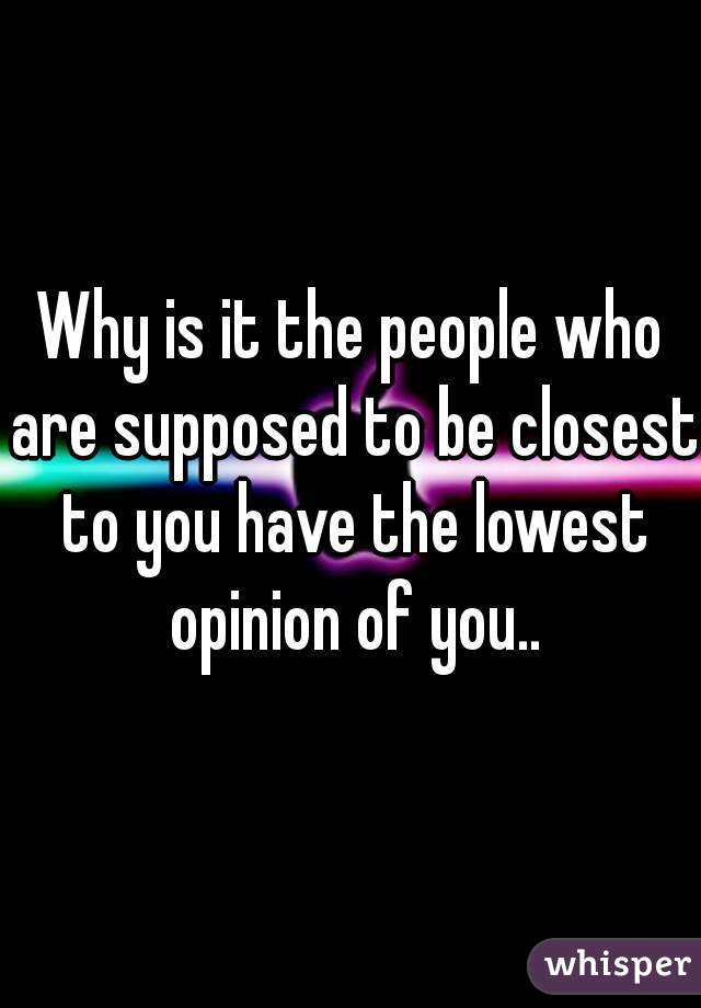 Why is it the people who are supposed to be closest to you have the lowest opinion of you..