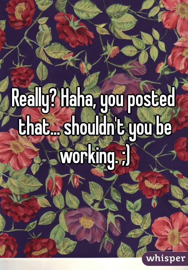Really? Haha, you posted that... shouldn't you be working. ;)