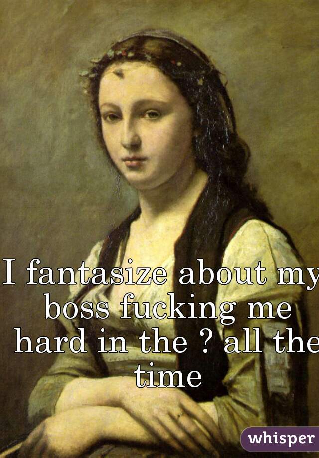 I fantasize about my boss fucking me hard in the ? all the time
  