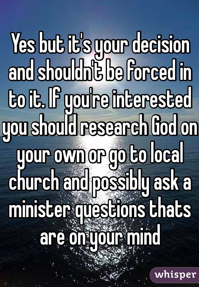 Yes but it's your decision and shouldn't be forced in to it. If you're interested you should research God on your own or go to local church and possibly ask a minister questions thats are on your mind