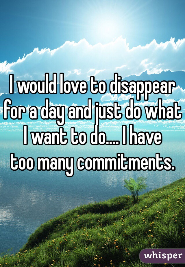 I would love to disappear for a day and just do what I want to do.... I have 
too many commitments.