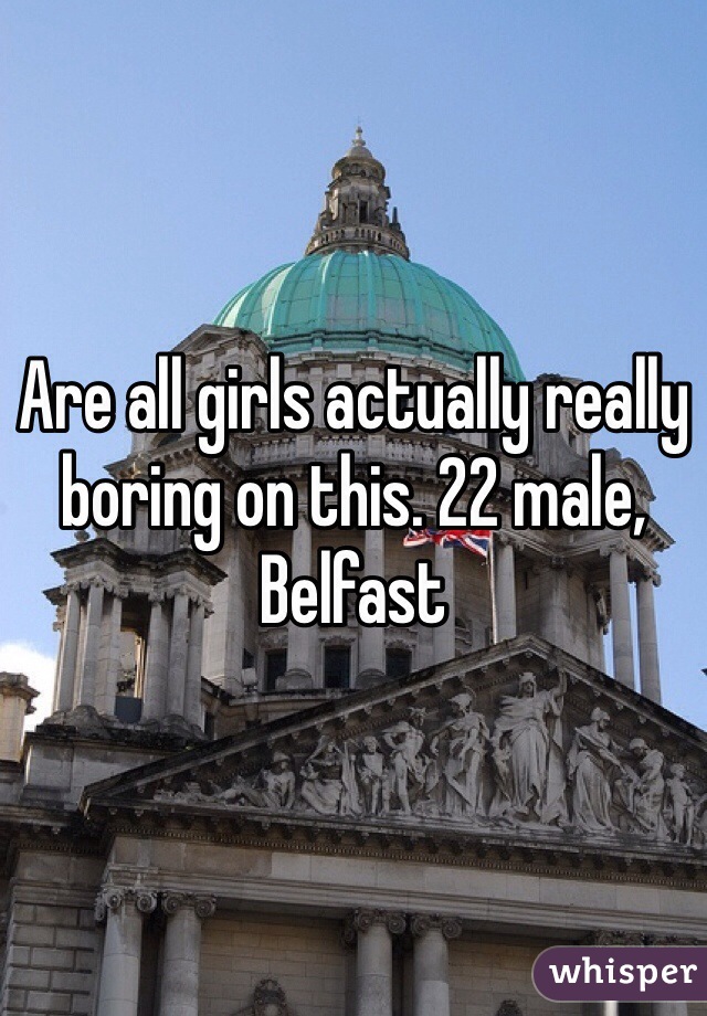 Are all girls actually really boring on this. 22 male, Belfast 