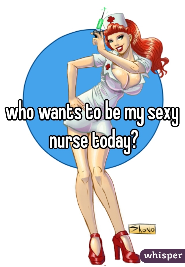 who wants to be my sexy nurse today?