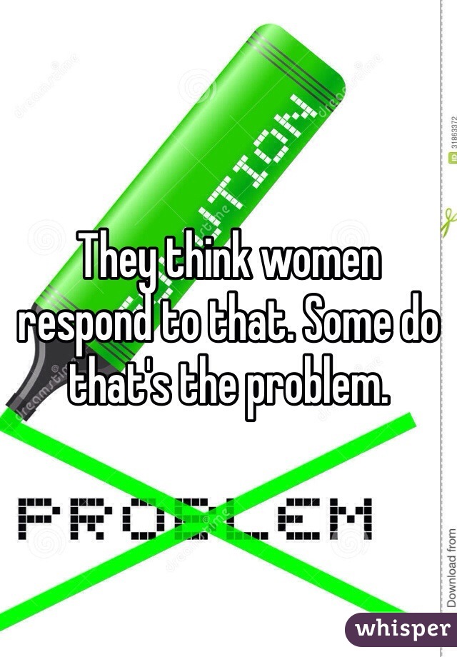 They think women respond to that. Some do that's the problem. 
