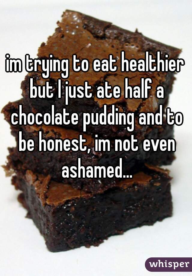 im trying to eat healthier but I just ate half a chocolate pudding and to be honest, im not even ashamed...