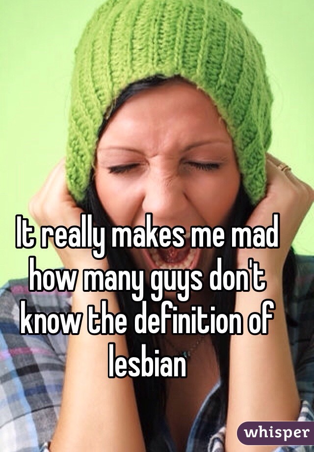 It really makes me mad how many guys don't know the definition of lesbian