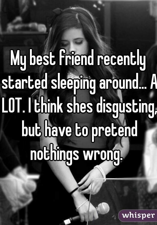 My best friend recently started sleeping around... A LOT. I think shes disgusting, but have to pretend nothings wrong.  