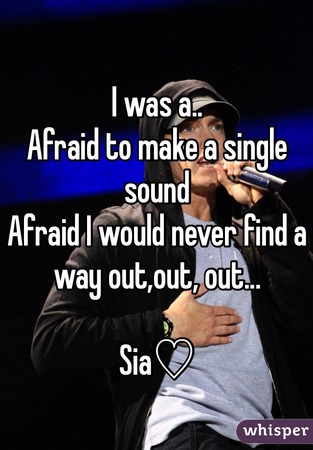 I was a..
Afraid to make a single sound 
Afraid I would never find a way out,out, out...

Sia♡