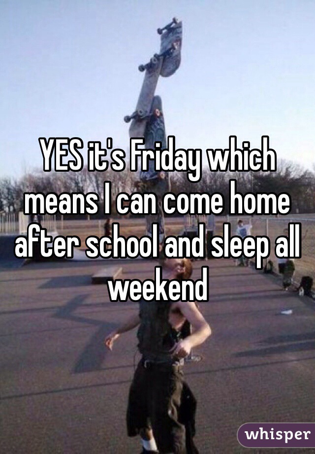 YES it's Friday which means I can come home after school and sleep all weekend 
