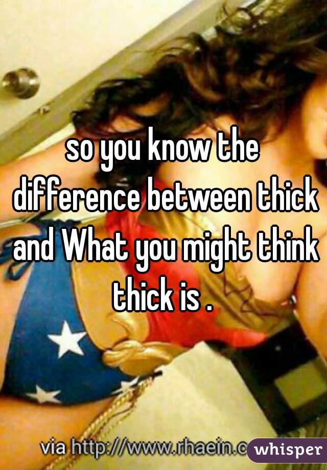 so you know the difference between thick and What you might think thick is . 