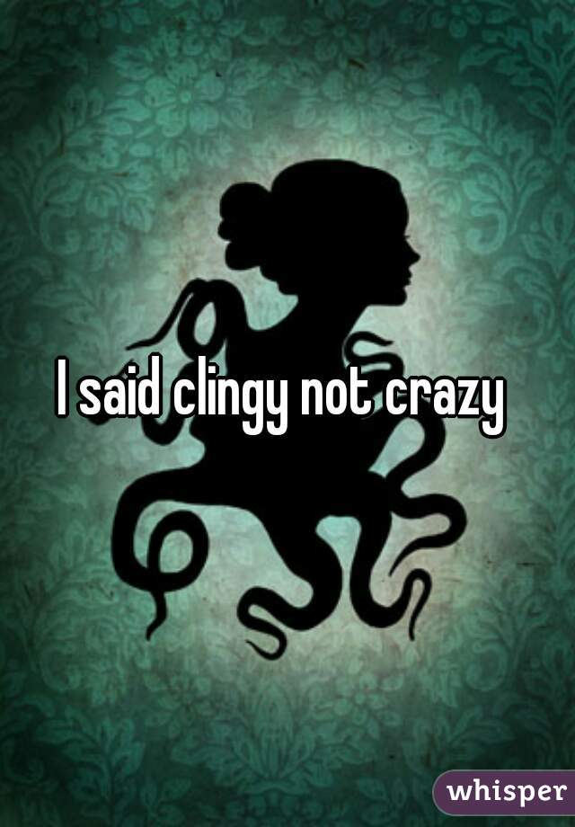 I said clingy not crazy 