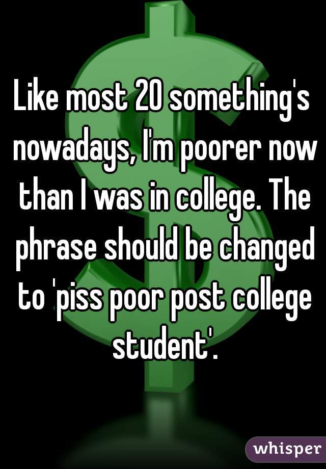 Like most 20 something's nowadays, I'm poorer now than I was in college. The phrase should be changed to 'piss poor post college student'.