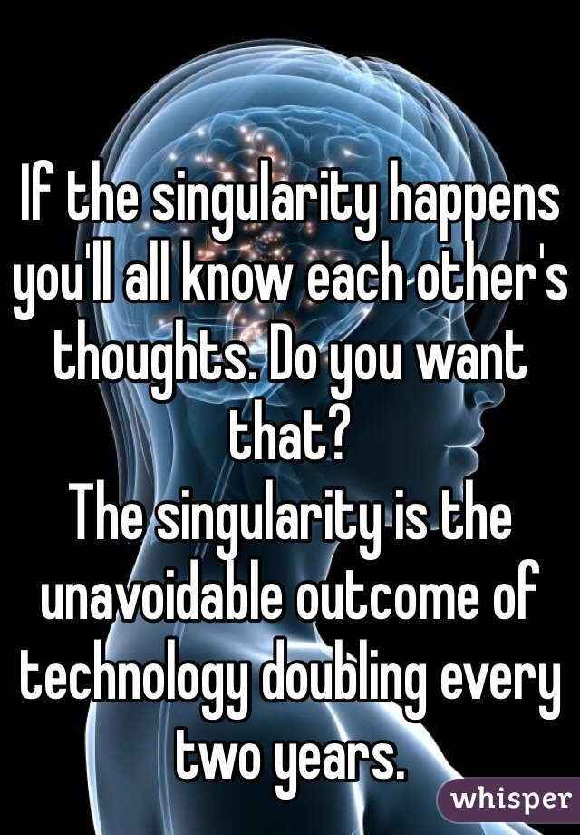 If the singularity happens you'll all know each other's thoughts. Do you want that? 
The singularity is the unavoidable outcome of technology doubling every two years. 