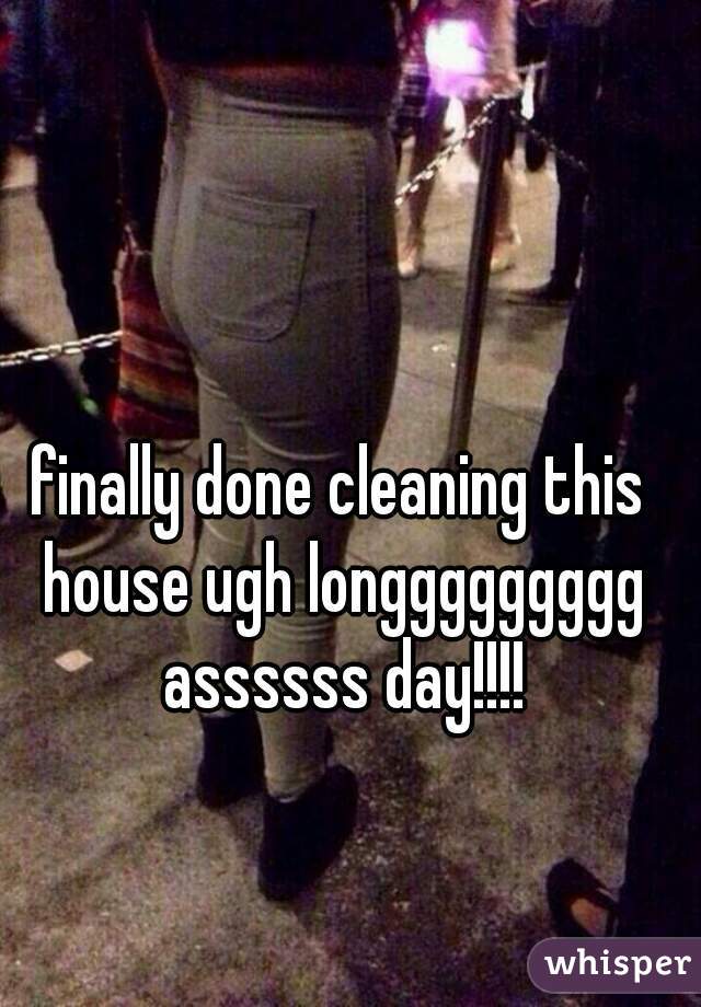 finally done cleaning this house ugh longgggggggg assssss day!!!!