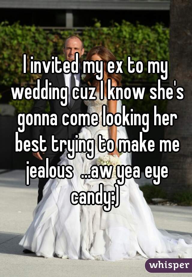 I invited my ex to my wedding cuz I know she's gonna come looking her best trying to make me jealous  ...aw yea eye candy:) 