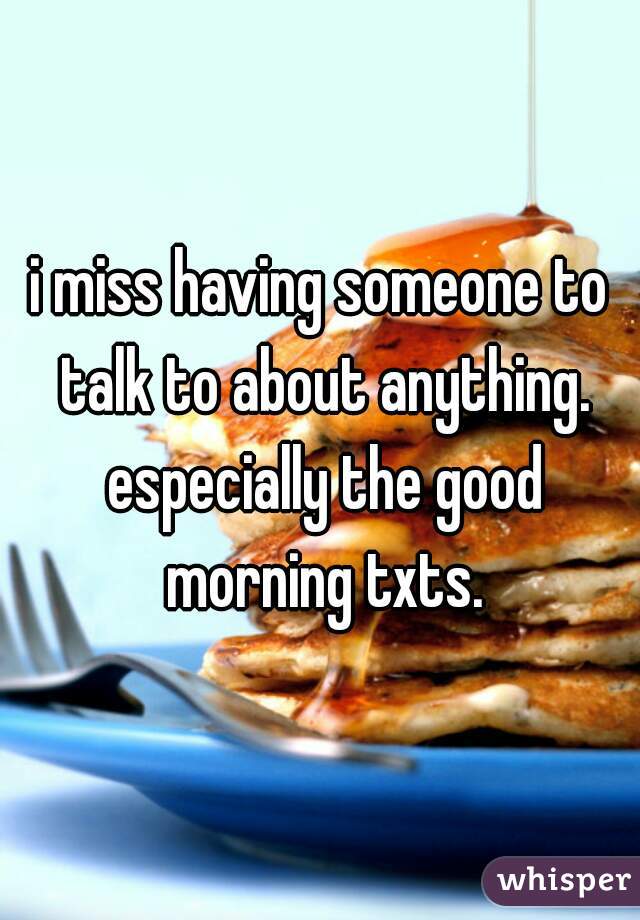 i miss having someone to talk to about anything. especially the good morning txts.