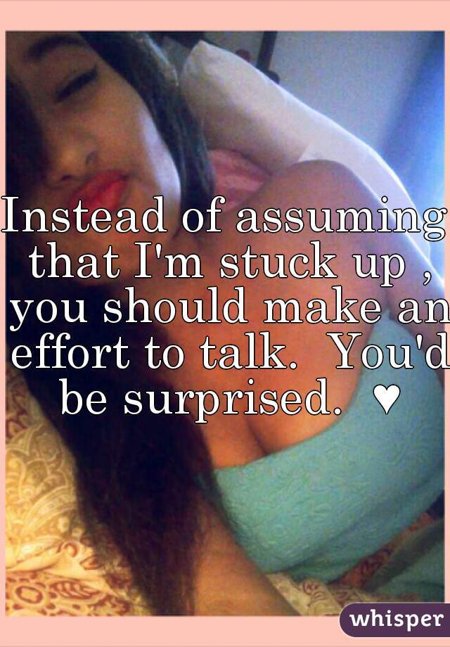 Instead of assuming that I'm stuck up , you should make an effort to talk.  You'd be surprised.  ♥