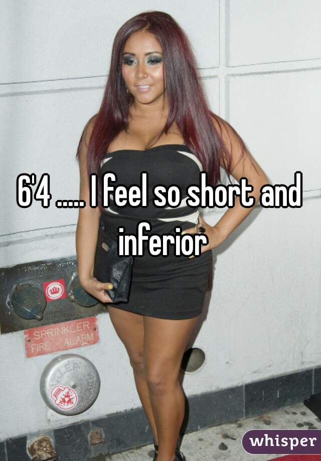 6'4 ..... I feel so short and inferior