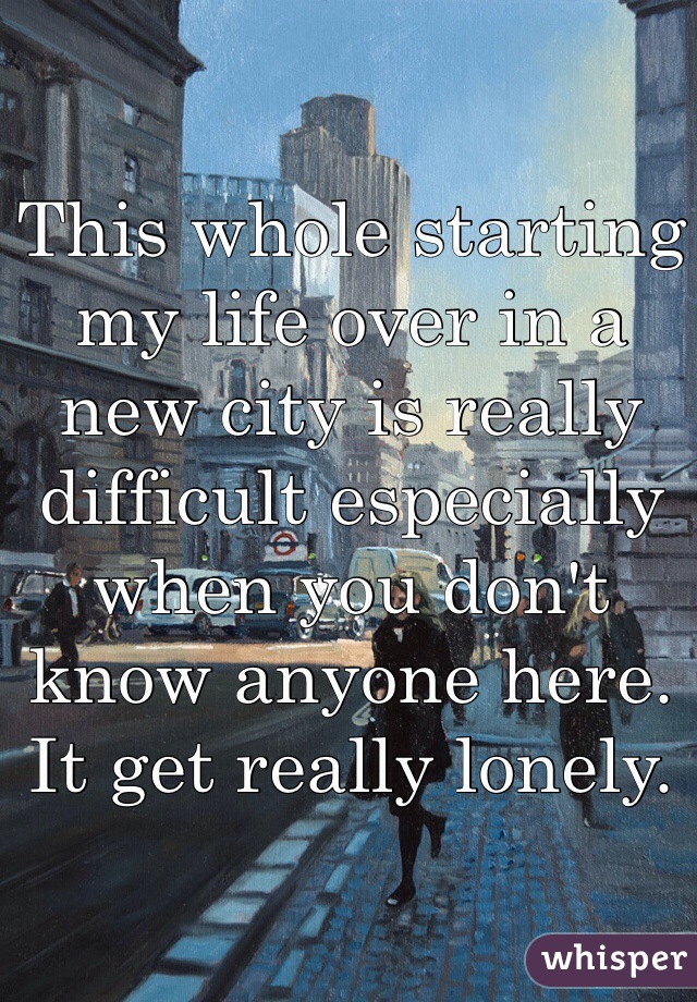 This whole starting my life over in a new city is really difficult especially when you don't know anyone here. It get really lonely. 