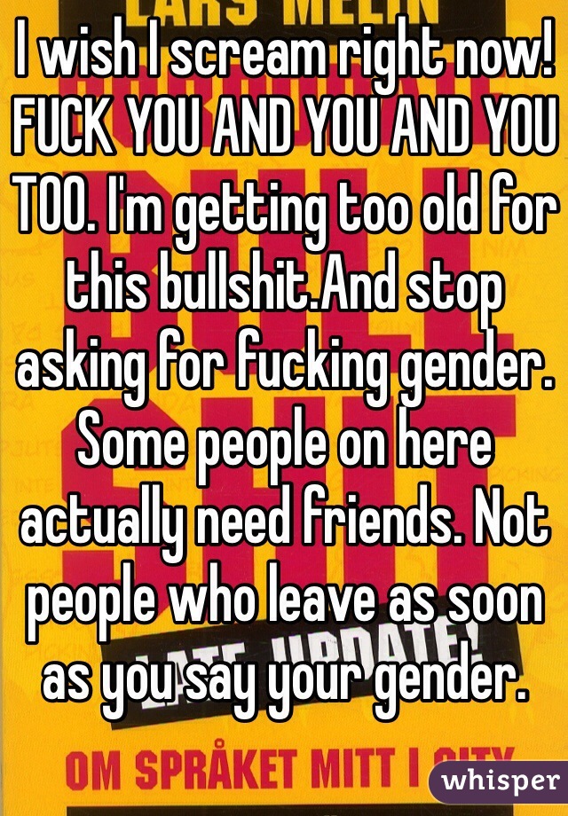 I wish I scream right now! FUCK YOU AND YOU AND YOU TOO. I'm getting too old for this bullshit.And stop asking for fucking gender. Some people on here actually need friends. Not people who leave as soon as you say your gender.  