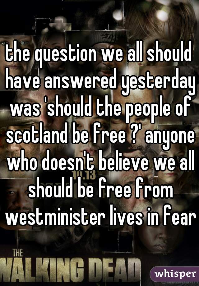 the question we all should have answered yesterday was 'should the people of scotland be free ?' anyone who doesn't believe we all should be free from westminister lives in fear