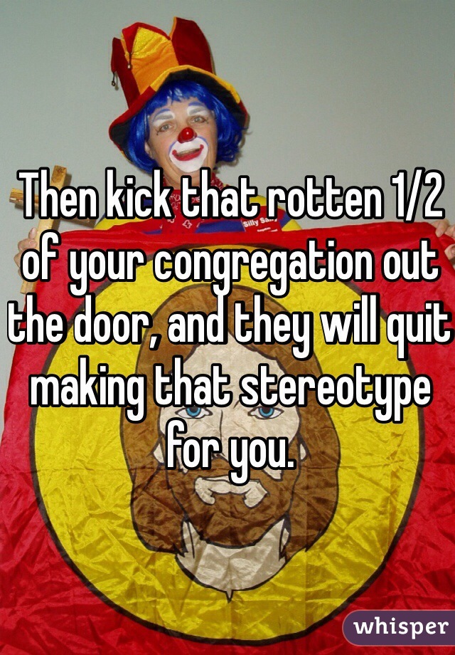 Then kick that rotten 1/2 of your congregation out the door, and they will quit making that stereotype for you.
