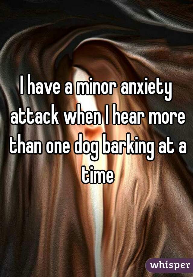 I have a minor anxiety attack when I hear more than one dog barking at a time