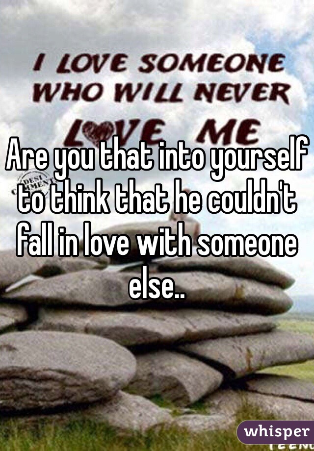 Are you that into yourself to think that he couldn't fall in love with someone else..