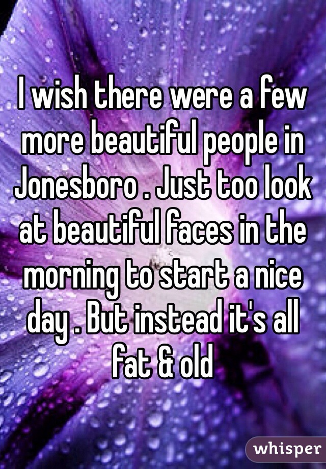 I wish there were a few more beautiful people in Jonesboro . Just too look at beautiful faces in the morning to start a nice day . But instead it's all fat & old 