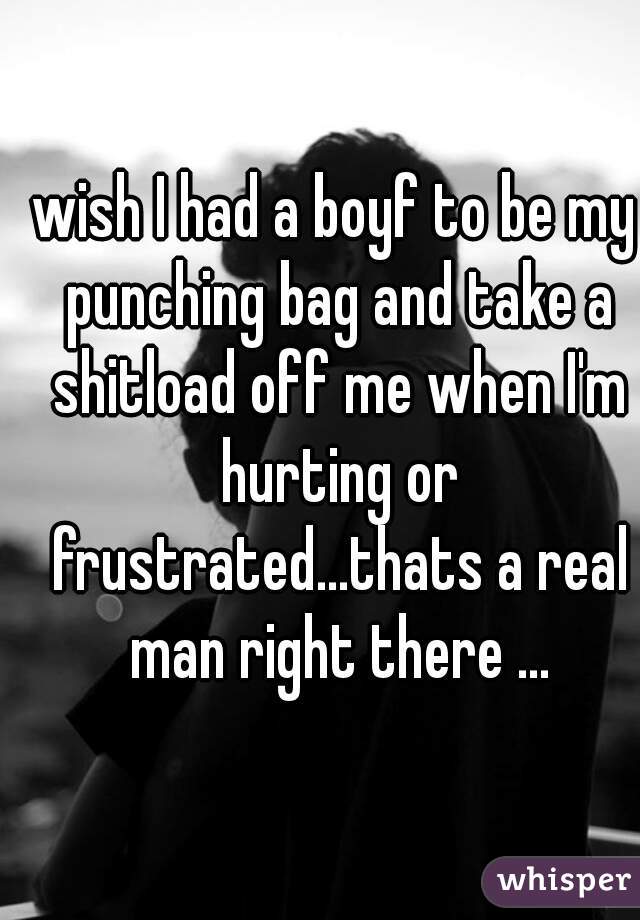 wish I had a boyf to be my punching bag and take a shitload off me when I'm hurting or frustrated...thats a real man right there ...