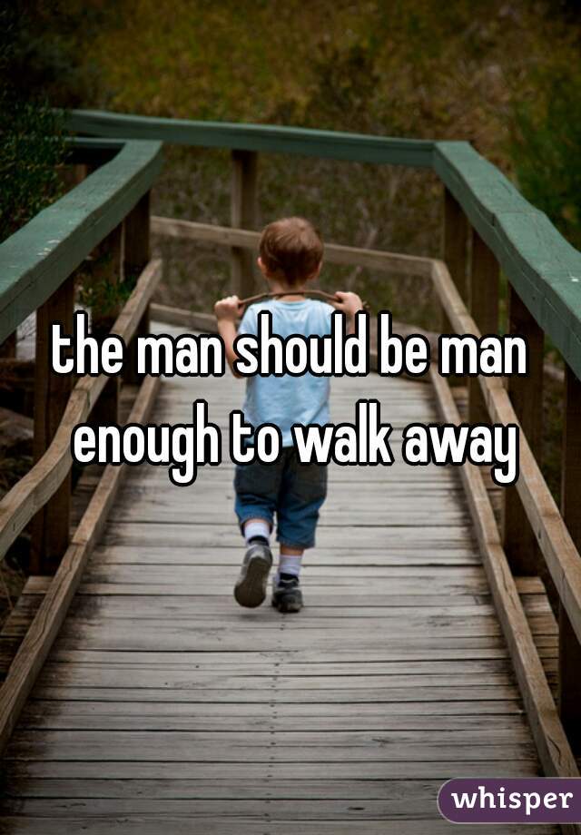 the man should be man enough to walk away