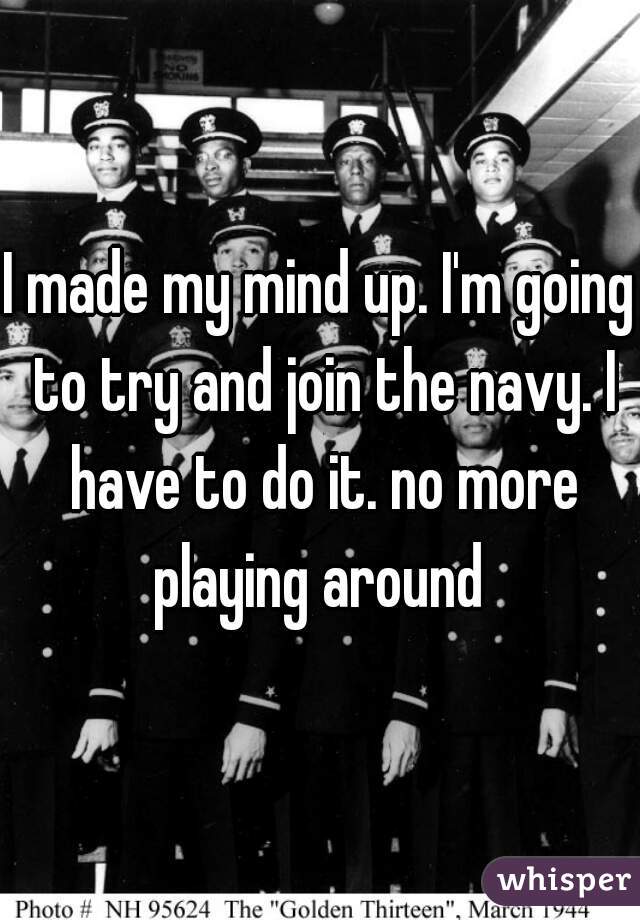 I made my mind up. I'm going to try and join the navy. I have to do it. no more playing around 