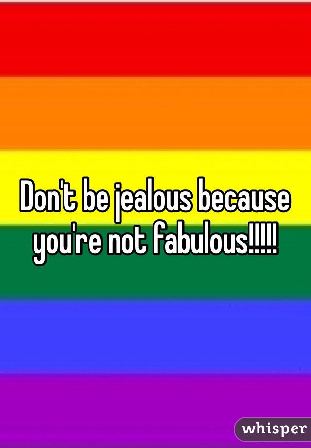 Don't be jealous because you're not fabulous!!!!!