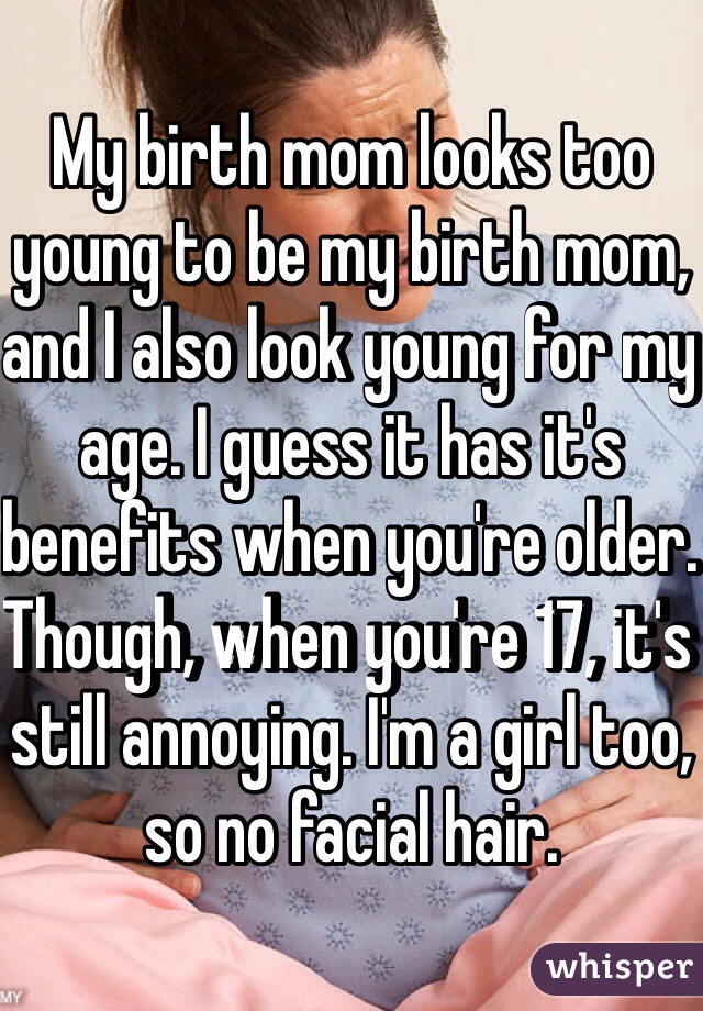 My birth mom looks too young to be my birth mom, and I also look young for my age. I guess it has it's benefits when you're older. Though, when you're 17, it's still annoying. I'm a girl too, so no facial hair.