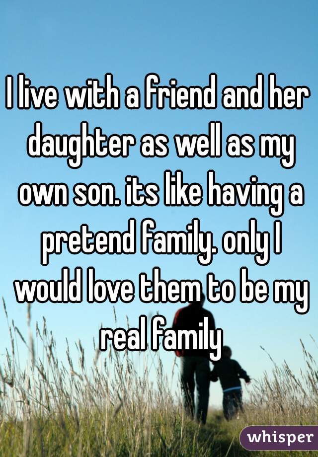 I live with a friend and her daughter as well as my own son. its like having a pretend family. only I would love them to be my real family