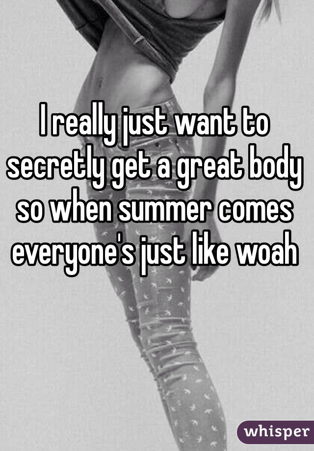 I really just want to secretly get a great body so when summer comes everyone's just like woah 