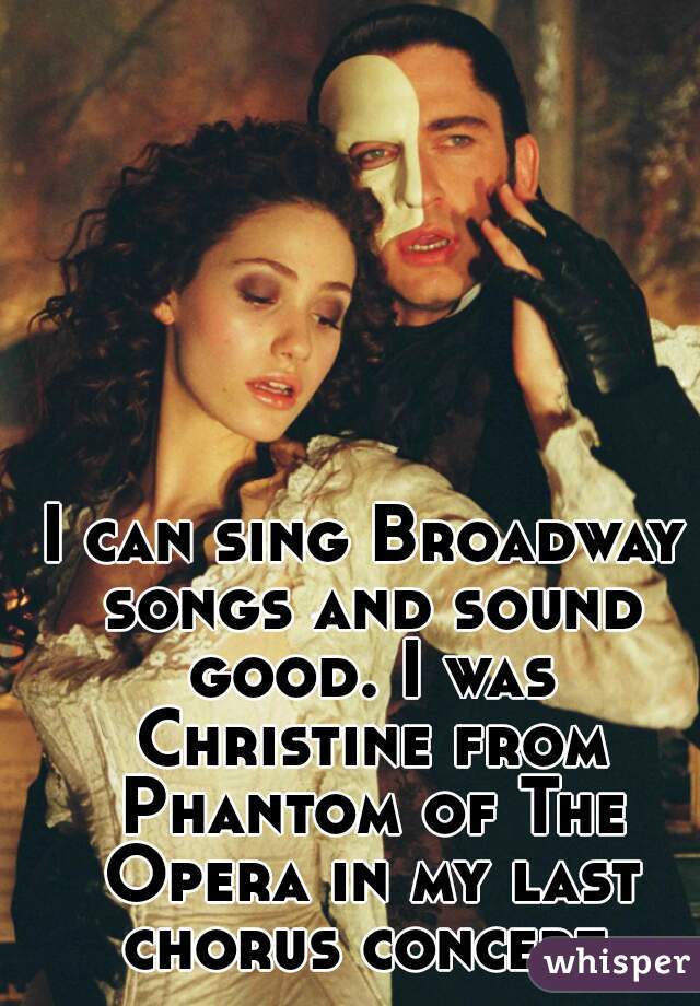 I can sing Broadway songs and sound good. I was Christine from Phantom of The Opera in my last chorus concert.